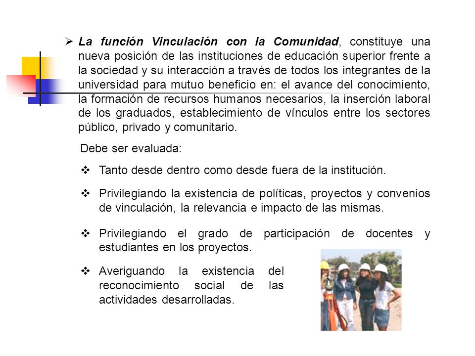 La función Vinculación con la Comunidad, constituye una nueva posición de las instituciones de educación superior frente a la sociedad y su interacción a través de todos los integrantes de la universidad para mutuo beneficio en: el avance del conocimiento, la formación de recursos humanos necesarios, la inserción laboral de los graduados, establecimiento de vínculos entre los sectores público, privado y comunitario.