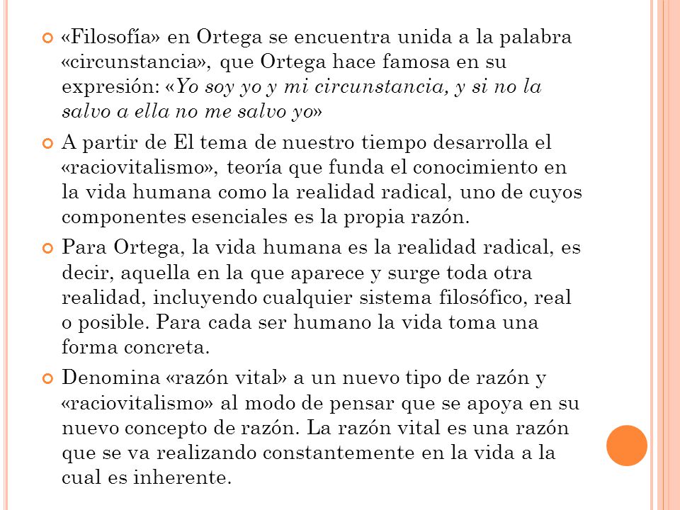 «Filosofía» en Ortega se encuentra unida a la palabra «circunstancia», que Ortega hace famosa en su expresión: «Yo soy yo y mi circunstancia, y si no la salvo a ella no me salvo yo»