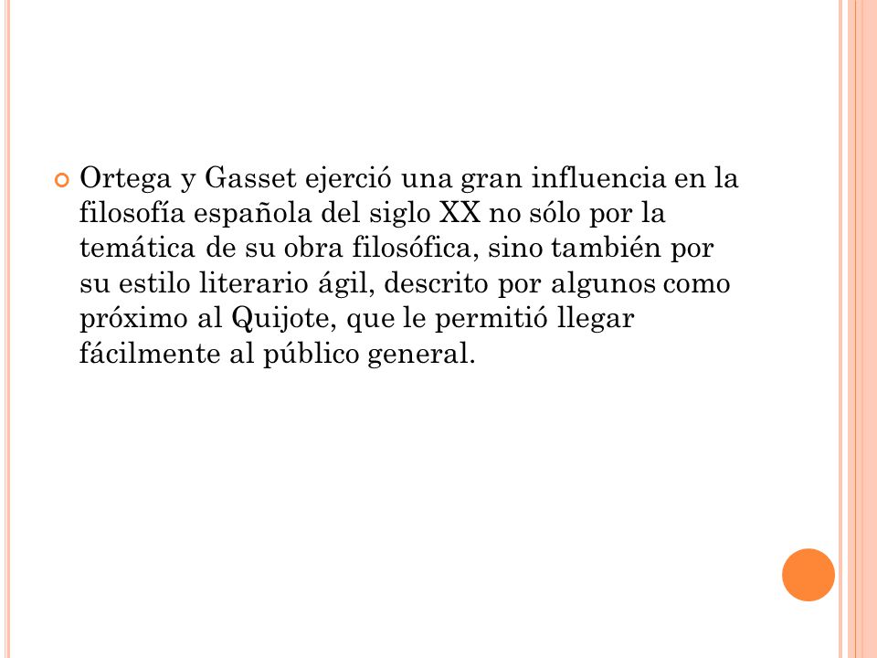 Ortega y Gasset ejerció una gran influencia en la filosofía española del siglo XX no sólo por la temática de su obra filosófica, sino también por su estilo literario ágil, descrito por algunos como próximo al Quijote, que le permitió llegar fácilmente al público general.
