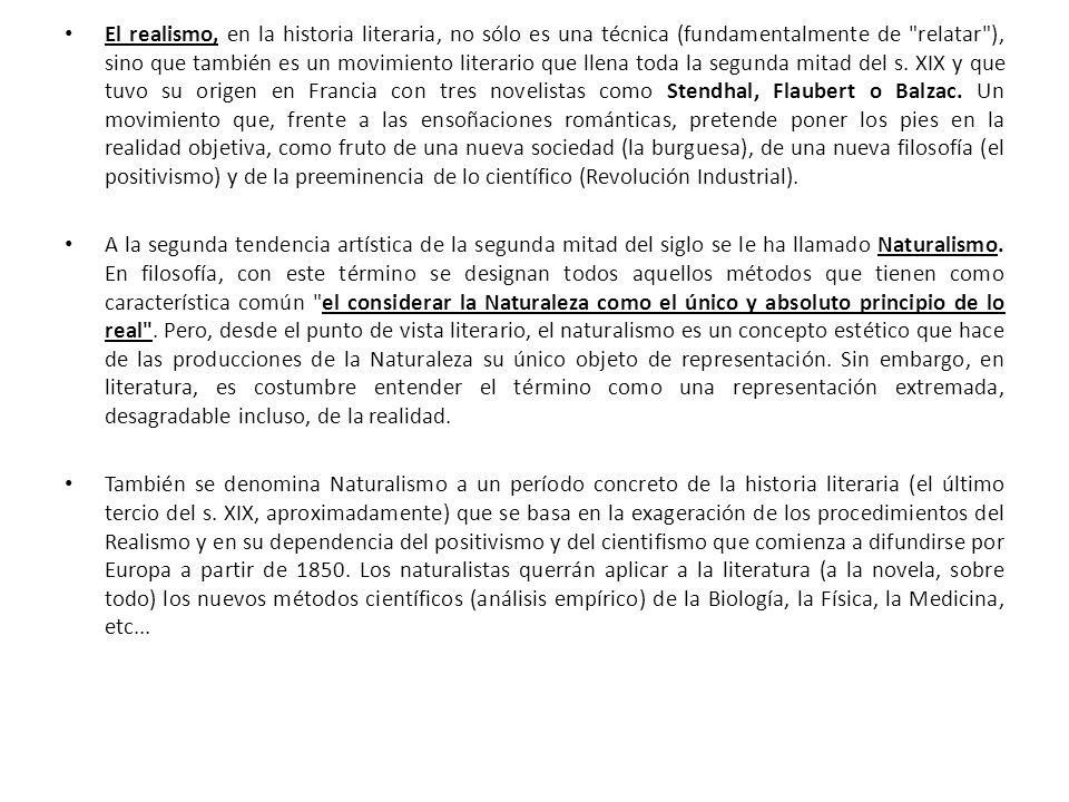 El realismo, en la historia literaria, no sólo es una técnica (fundamentalmente de relatar ), sino que también es un movimiento literario que llena toda la segunda mitad del s. XIX y que tuvo su origen en Francia con tres novelistas como Stendhal, Flaubert o Balzac. Un movimiento que, frente a las ensoñaciones románticas, pretende poner los pies en la realidad objetiva, como fruto de una nueva sociedad (la burguesa), de una nueva filosofía (el positivismo) y de la preeminencia de lo científico (Revolución Industrial).