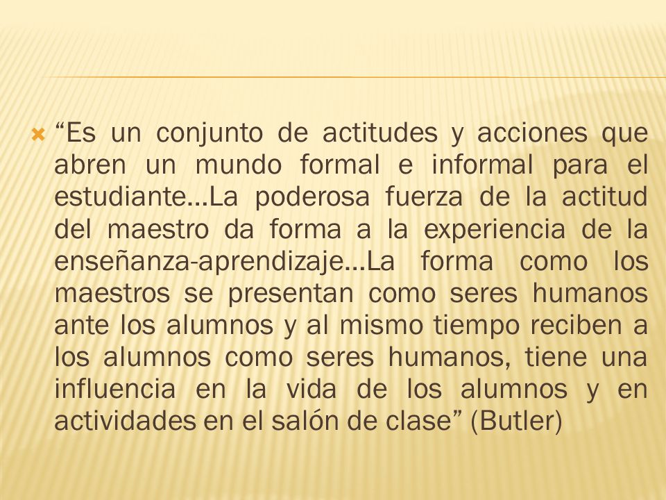 Es un conjunto de actitudes y acciones que abren un mundo formal e informal para el estudiante…La poderosa fuerza de la actitud del maestro da forma a la experiencia de la enseñanza-aprendizaje…La forma como los maestros se presentan como seres humanos ante los alumnos y al mismo tiempo reciben a los alumnos como seres humanos, tiene una influencia en la vida de los alumnos y en actividades en el salón de clase (Butler)