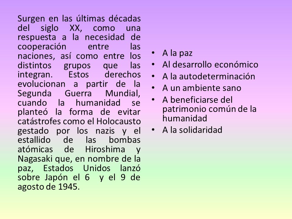 Surgen en las últimas décadas del siglo XX, como una respuesta a la necesidad de cooperación entre las naciones, así como entre los distintos grupos que las integran. Estos derechos evolucionan a partir de la Segunda Guerra Mundial, cuando la humanidad se planteó la forma de evitar catástrofes como el Holocausto gestado por los nazis y el estallido de las bombas atómicas de Hiroshima y Nagasaki que, en nombre de la paz, Estados Unidos lanzó sobre Japón el 6 y el 9 de agosto de 1945.