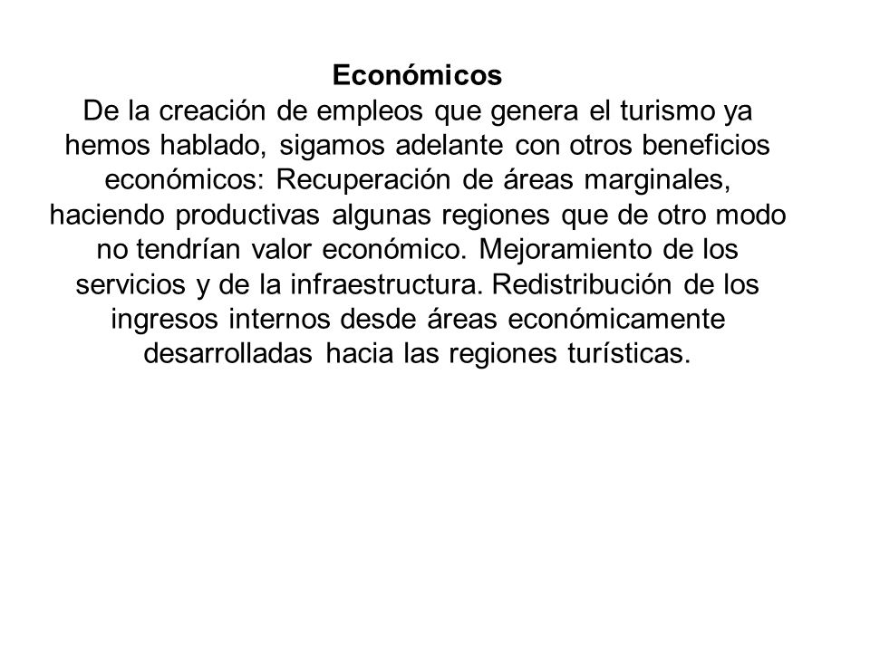 Económicos De la creación de empleos que genera el turismo ya hemos hablado, sigamos adelante con otros beneficios económicos: Recuperación de áreas marginales, haciendo productivas algunas regiones que de otro modo no tendrían valor económico.