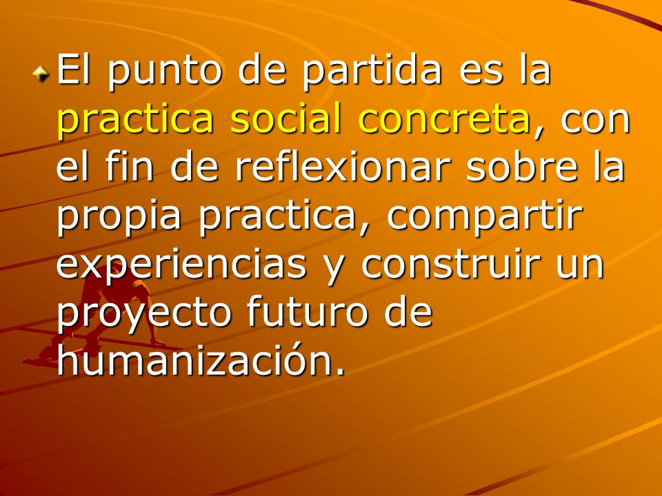 El punto de partida es la practica social concreta, con el fin de reflexionar sobre la propia practica, compartir experiencias y construir un proyecto futuro de humanización.