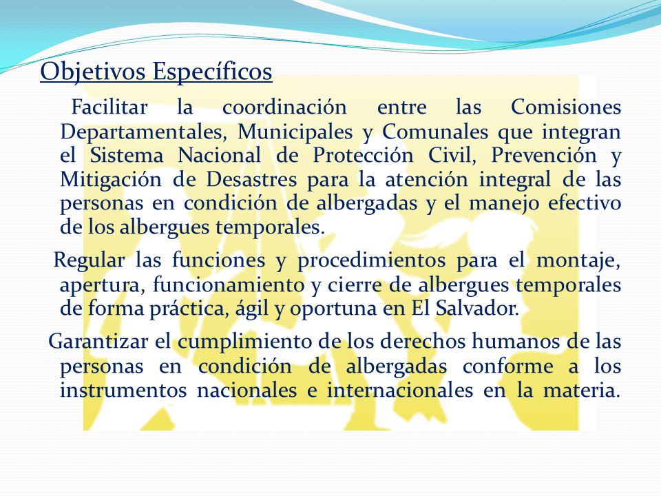 Objetivos Específicos Facilitar la coordinación entre las Comisiones Departamentales, Municipales y Comunales que integran el Sistema Nacional de Protección Civil, Prevención y Mitigación de Desastres para la atención integral de las personas en condición de albergadas y el manejo efectivo de los albergues temporales.