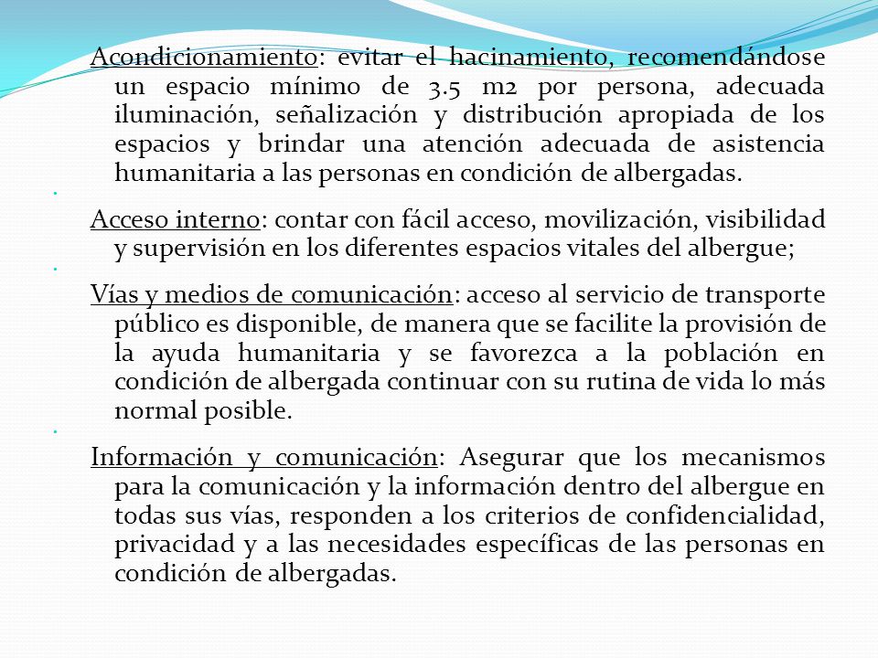 Acondicionamiento: evitar el hacinamiento, recomendándose un espacio mínimo de 3.5 m2 por persona, adecuada iluminación, señalización y distribución apropiada de los espacios y brindar una atención adecuada de asistencia humanitaria a las personas en condición de albergadas.