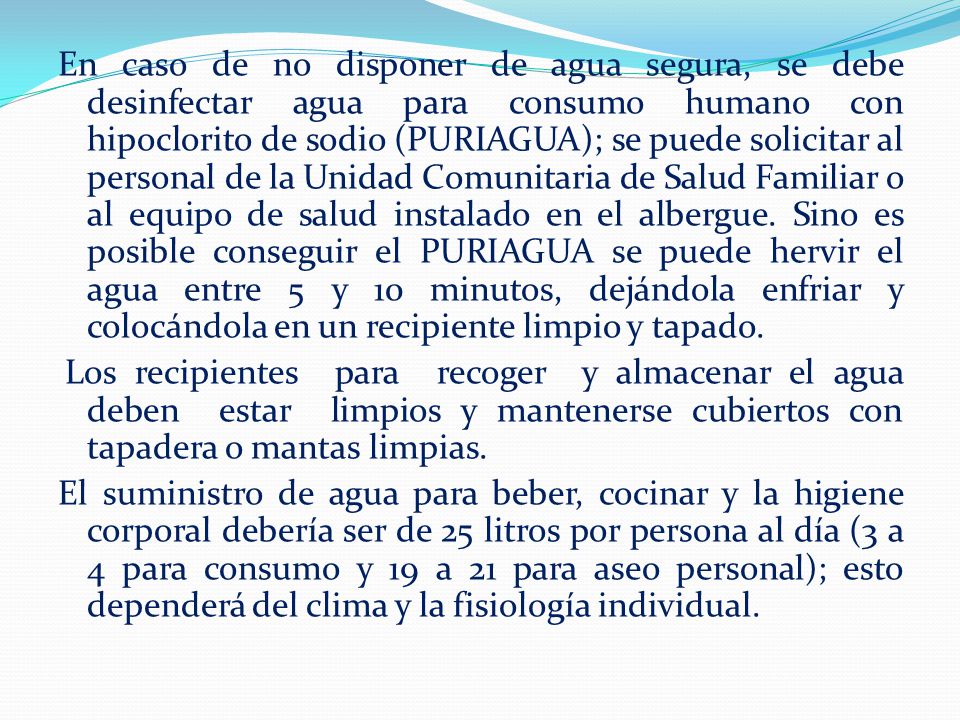 En caso de no disponer de agua segura, se debe desinfectar agua para consumo humano con hipoclorito de sodio (PURIAGUA); se puede solicitar al personal de la Unidad Comunitaria de Salud Familiar o al equipo de salud instalado en el albergue. Sino es posible conseguir el PURIAGUA se puede hervir el agua entre 5 y 10 minutos, dejándola enfriar y colocándola en un recipiente limpio y tapado.