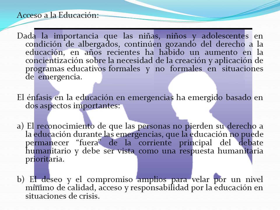 Acceso a la Educación: Dada la importancia que las niñas, niños y adolescentes en condición de albergados, continúen gozando del derecho a la educación, en años recientes ha habido un aumento en la concientización sobre la necesidad de la creación y aplicación de programas educativos formales y no formales en situaciones de emergencia.