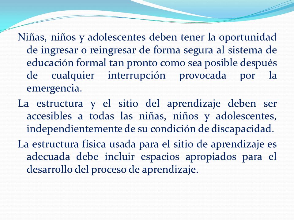 Niñas, niños y adolescentes deben tener la oportunidad de ingresar o reingresar de forma segura al sistema de educación formal tan pronto como sea posible después de cualquier interrupción provocada por la emergencia.