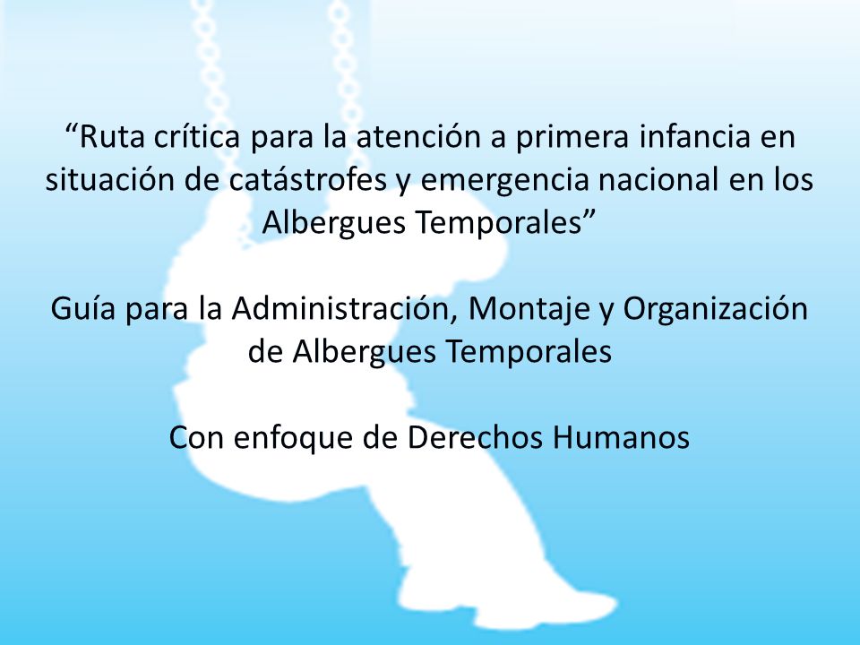 Ruta crítica para la atención a primera infancia en situación de catástrofes y emergencia nacional en los Albergues Temporales Guía para la Administración, Montaje y Organización de Albergues Temporales Con enfoque de Derechos Humanos