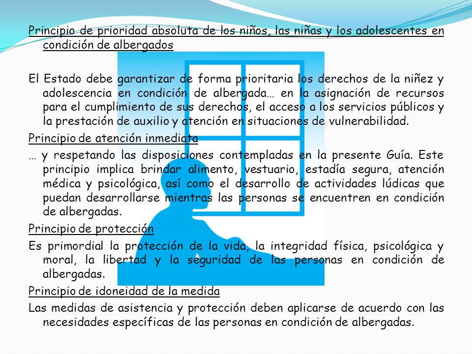 Principio de prioridad absoluta de los niños, las niñas y los adolescentes en condición de albergados El Estado debe garantizar de forma prioritaria los derechos de la niñez y adolescencia en condición de albergada… en la asignación de recursos para el cumplimiento de sus derechos, el acceso a los servicios públicos y la prestación de auxilio y atención en situaciones de vulnerabilidad.