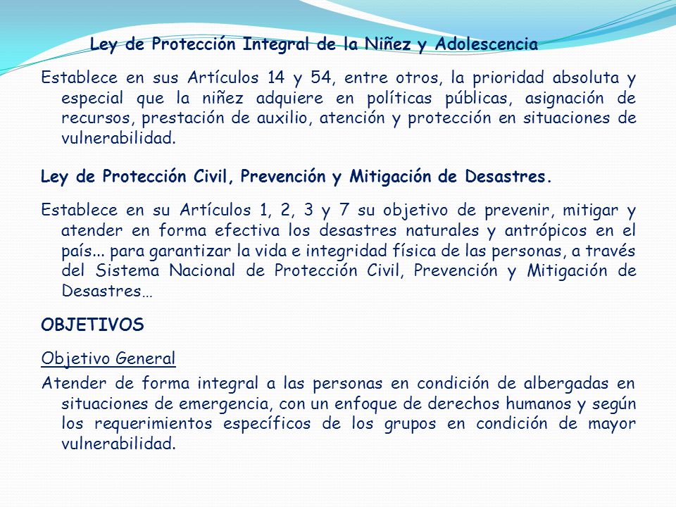 Ley de Protección Integral de la Niñez y Adolescencia Establece en sus Artículos 14 y 54, entre otros, la prioridad absoluta y especial que la niñez adquiere en políticas públicas, asignación de recursos, prestación de auxilio, atención y protección en situaciones de vulnerabilidad.
