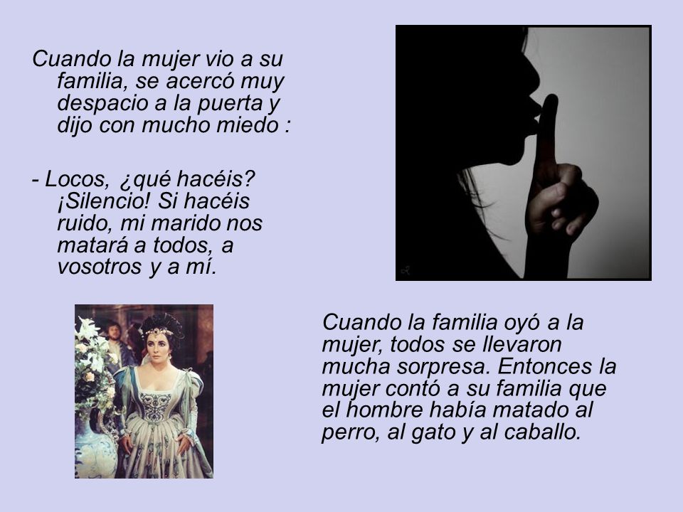 Cuando la mujer vio a su familia, se acercó muy despacio a la puerta y dijo con mucho miedo : - Locos, ¿qué hacéis ¡Silencio! Si hacéis ruido, mi marido nos matará a todos, a vosotros y a mí.