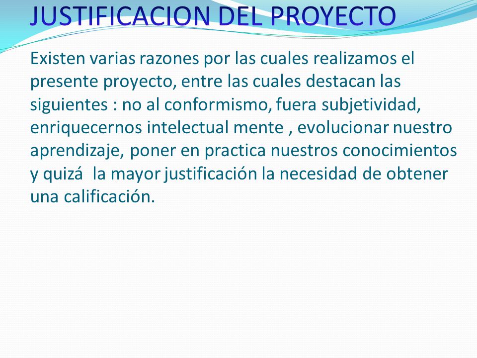 JUSTIFICACION DEL PROYECTO Existen varias razones por las cuales realizamos el presente proyecto, entre las cuales destacan las siguientes : no al conformismo, fuera subjetividad, enriquecernos intelectual mente , evolucionar nuestro aprendizaje, poner en practica nuestros conocimientos y quizá la mayor justificación la necesidad de obtener una calificación.