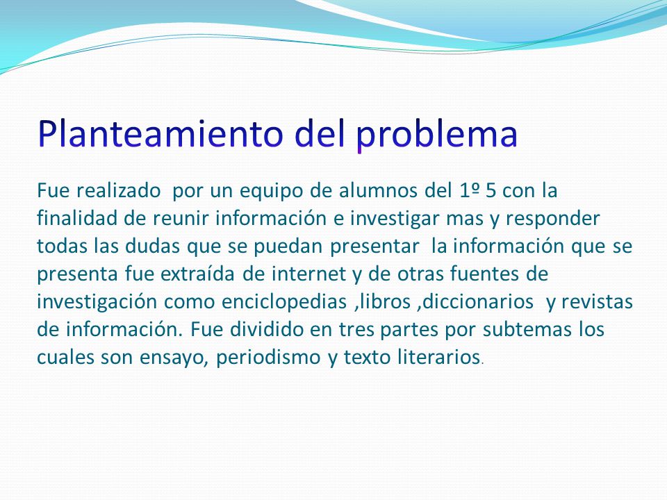 Planteamiento del problema Fue realizado por un equipo de alumnos del 1º 5 con la finalidad de reunir información e investigar mas y responder todas las dudas que se puedan presentar la información que se presenta fue extraída de internet y de otras fuentes de investigación como enciclopedias ,libros ,diccionarios y revistas de información.