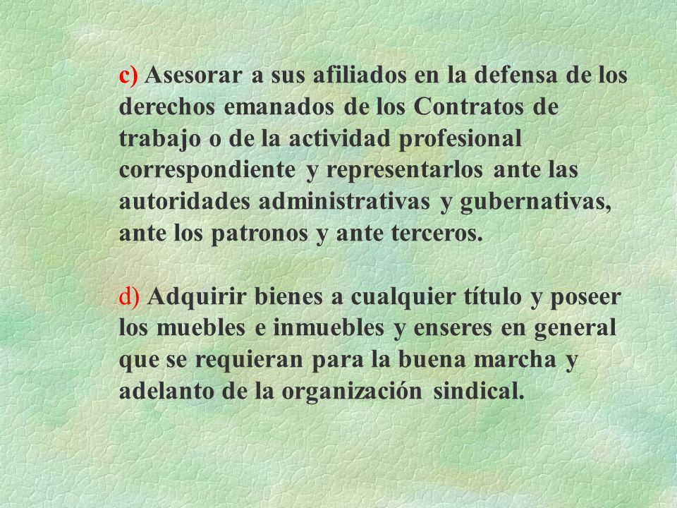 c) Asesorar a sus afiliados en la defensa de los derechos emanados de los Contratos de trabajo o de la actividad profesional correspondiente y representarlos ante las autoridades administrativas y gubernativas, ante los patronos y ante terceros.