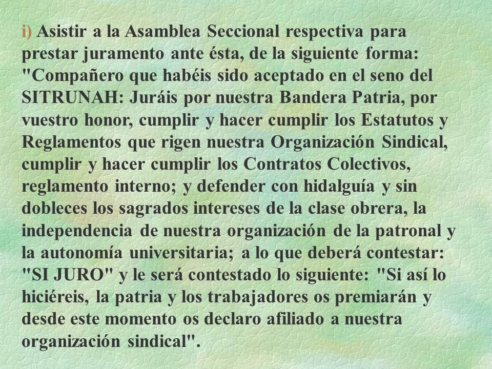 i) Asistir a la Asamblea Seccional respectiva para prestar juramento ante ésta, de la siguiente forma: Compañero que habéis sido aceptado en el seno del SITRUNAH: Juráis por nuestra Bandera Patria, por vuestro honor, cumplir y hacer cumplir los Estatutos y Reglamentos que rigen nuestra Organización Sindical, cumplir y hacer cumplir los Contratos Colectivos, reglamento interno; y defender con hidalguía y sin dobleces los sagrados intereses de la clase obrera, la independencia de nuestra organización de la patronal y la autonomía universitaria; a lo que deberá contestar: SI JURO y le será contestado lo siguiente: Si así lo hiciéreis, la patria y los trabajadores os premiarán y desde este momento os declaro afiliado a nuestra organización sindical .