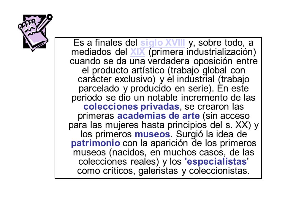 Es a finales del siglo XVIII y, sobre todo, a mediados del XIX (primera industrialización) cuando se da una verdadera oposición entre el producto artístico (trabajo global con carácter exclusivo) y el industrial (trabajo parcelado y producido en serie).