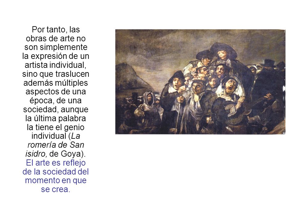 Por tanto, las obras de arte no son simplemente la expresión de un artista individual, sino que traslucen además múltiples aspectos de una época, de una sociedad, aunque la última palabra la tiene el genio individual (La romería de San isidro, de Goya).