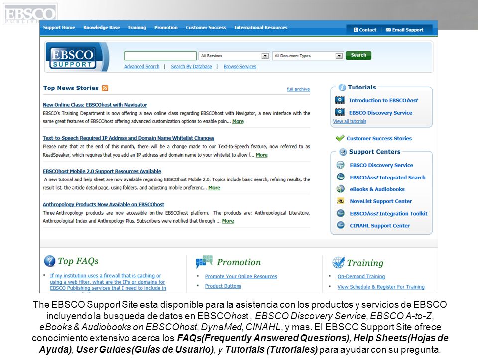 The EBSCO Support Site esta disponible para la asistencia con los productos y servicios de EBSCO incluyendo la busqueda de datos en EBSCOhost , EBSCO Discovery Service, EBSCO A-to-Z, eBooks & Audiobooks on EBSCOhost, DynaMed, CINAHL, y mas.