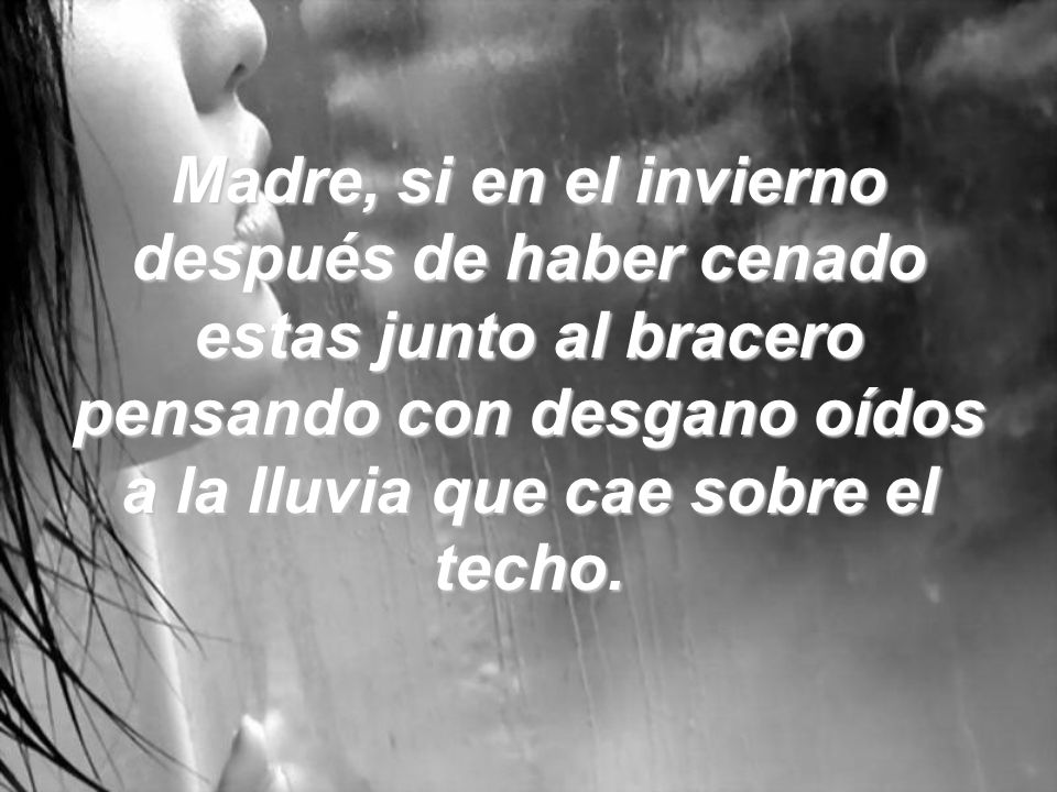 Madre, si en el invierno después de haber cenado estas junto al bracero pensando con desgano oídos a la lluvia que cae sobre el techo.