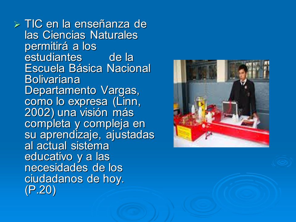 TIC en la enseñanza de las Ciencias Naturales permitirá a los estudiantes de la Escuela Básica Nacional Bolivariana Departamento Vargas, como lo expresa (Linn, 2002) una visión más completa y compleja en su aprendizaje, ajustadas al actual sistema educativo y a las necesidades de los ciudadanos de hoy.