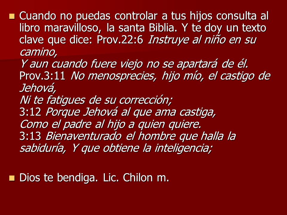 Cuando no puedas controlar a tus hijos consulta al libro maravilloso, la santa Biblia. Y te doy un texto clave que dice: Prov.22:6 Instruye al niño en su camino, Y aun cuando fuere viejo no se apartará de él. Prov.3:11 No menosprecies, hijo mío, el castigo de Jehová, Ni te fatigues de su corrección; 3:12 Porque Jehová al que ama castiga, Como el padre al hijo a quien quiere. 3:13 Bienaventurado el hombre que halla la sabiduría, Y que obtiene la inteligencia;