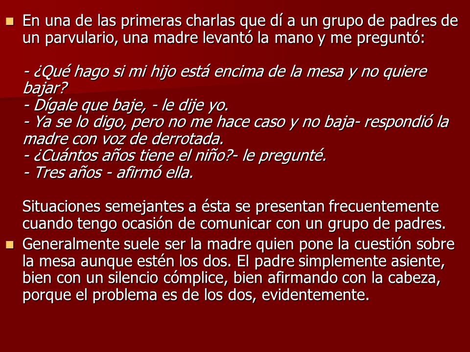 En una de las primeras charlas que dí a un grupo de padres de un parvulario, una madre levantó la mano y me preguntó: - ¿Qué hago si mi hijo está encima de la mesa y no quiere bajar - Dígale que baje, - le dije yo. - Ya se lo digo, pero no me hace caso y no baja- respondió la madre con voz de derrotada. - ¿Cuántos años tiene el niño - le pregunté. - Tres años - afirmó ella. Situaciones semejantes a ésta se presentan frecuentemente cuando tengo ocasión de comunicar con un grupo de padres.