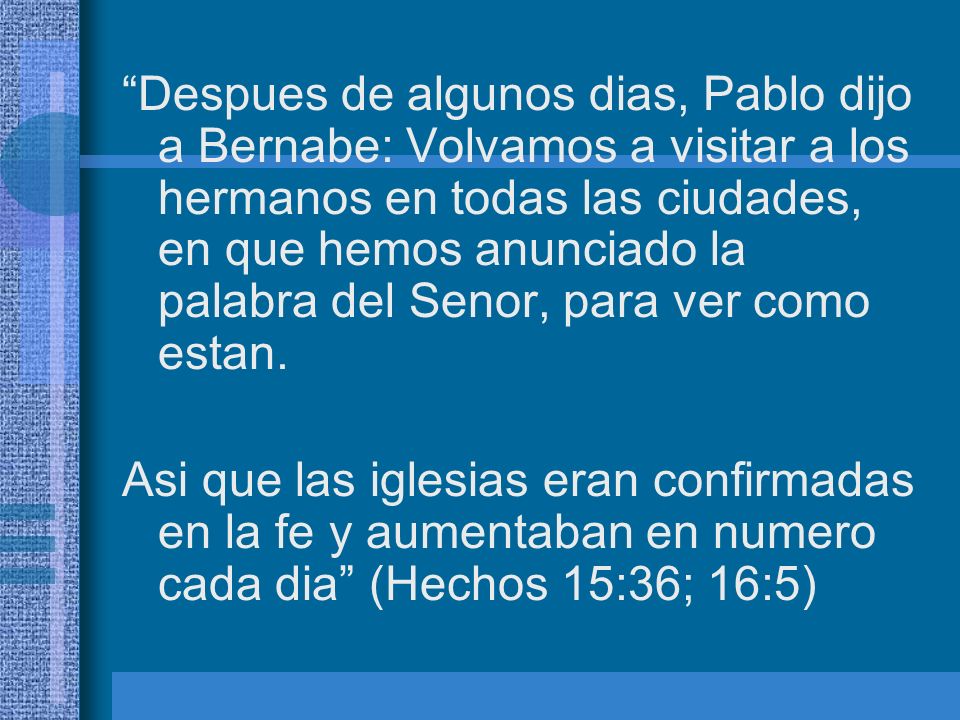 Despues de algunos dias, Pablo dijo a Bernabe: Volvamos a visitar a los hermanos en todas las ciudades, en que hemos anunciado la palabra del Senor, para ver como estan.