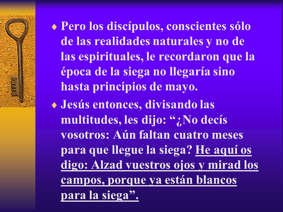 Pero los discípulos, conscientes sólo de las realidades naturales y no de las espirituales, le recordaron que la época de la siega no llegaría sino hasta principios de mayo.