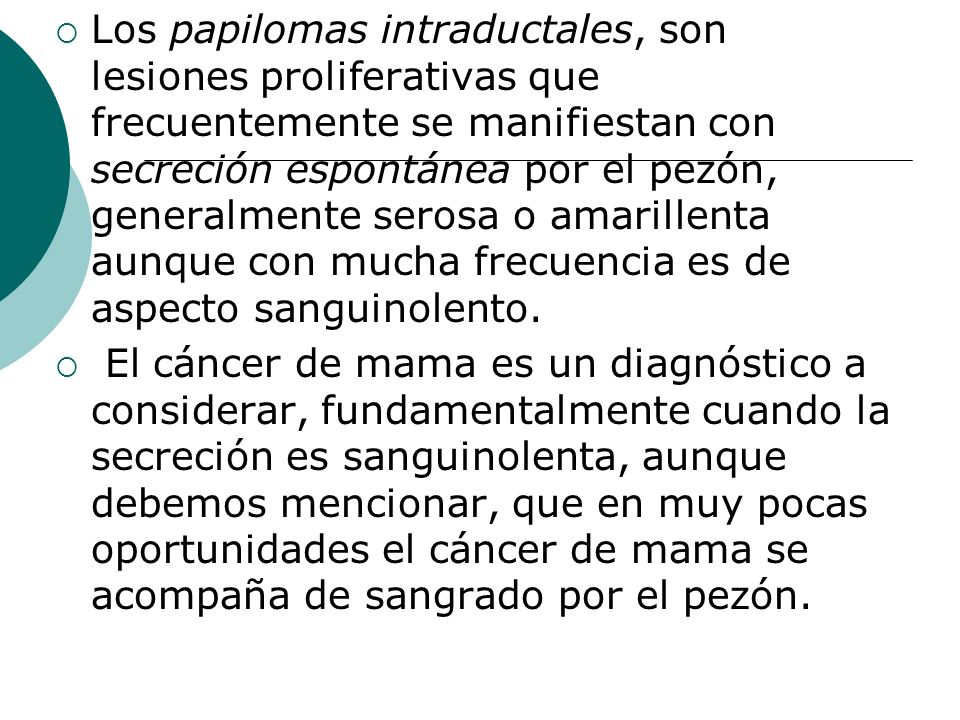Los papilomas intraductales, son lesiones proliferativas que frecuentemente se manifiestan con secreción espontánea por el pezón, generalmente serosa o amarillenta aunque con mucha frecuencia es de aspecto sanguinolento.