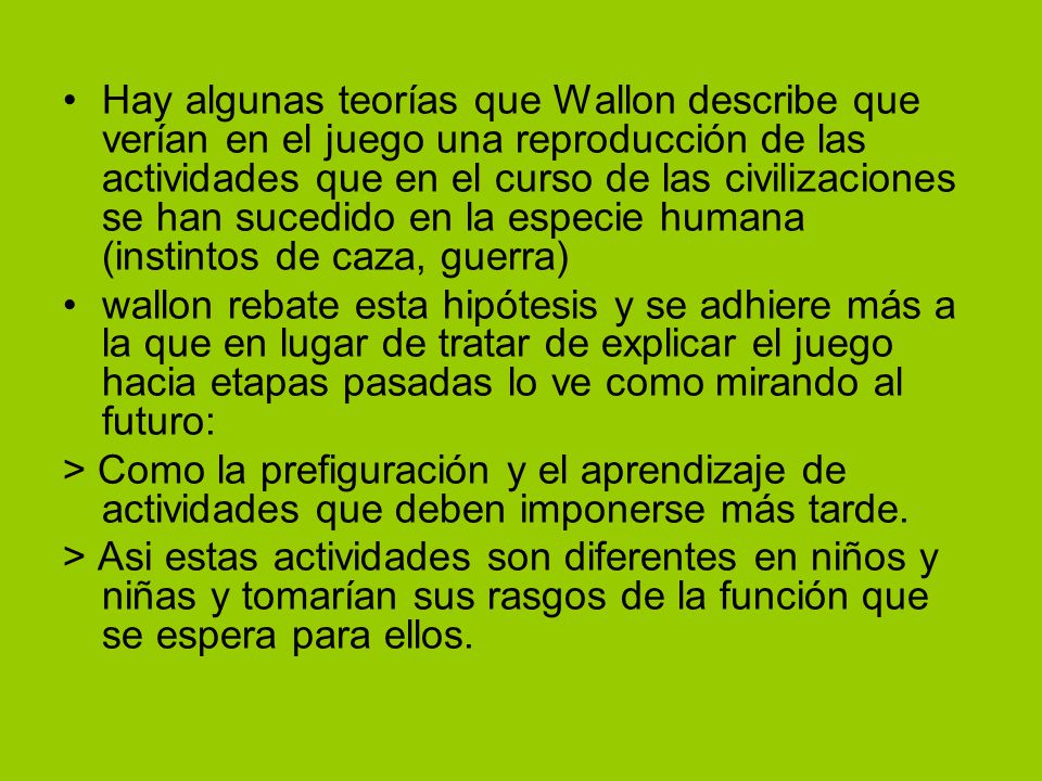 Hay algunas teorías que Wallon describe que verían en el juego una reproducción de las actividades que en el curso de las civilizaciones se han sucedido en la especie humana (instintos de caza, guerra)