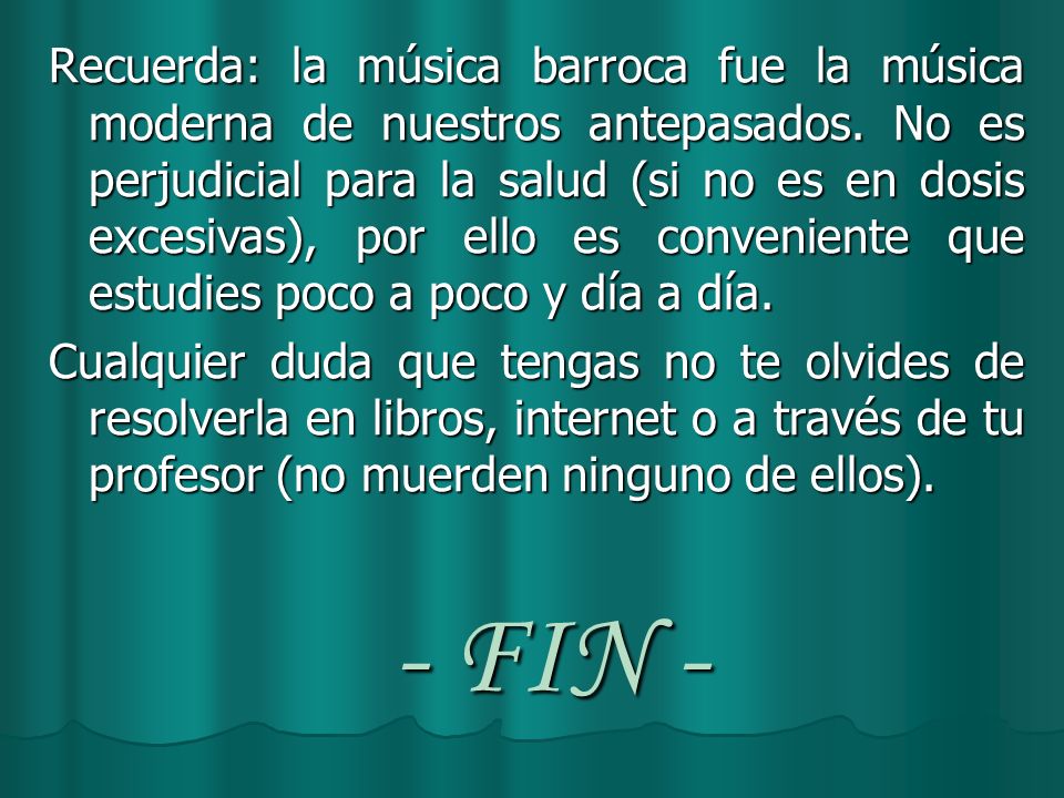 Recuerda: la música barroca fue la música moderna de nuestros antepasados. No es perjudicial para la salud (si no es en dosis excesivas), por ello es conveniente que estudies poco a poco y día a día.