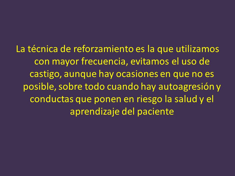 La técnica de reforzamiento es la que utilizamos con mayor frecuencia, evitamos el uso de castigo, aunque hay ocasiones en que no es posible, sobre todo cuando hay autoagresión y conductas que ponen en riesgo la salud y el aprendizaje del paciente