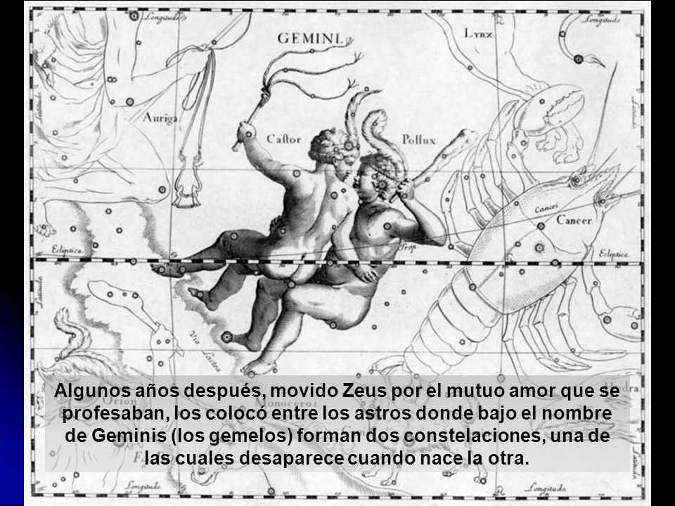 Algunos años después, movido Zeus por el mutuo amor que se profesaban, los colocó entre los astros donde bajo el nombre de Geminis (los gemelos) forman dos constelaciones, una de las cuales desaparece cuando nace la otra.