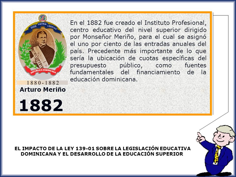 En el 1882 fue creado el Instituto Profesional, centro educativo del nivel superior dirigido por Monseñor Meriño, para el cual se asignó el uno por ciento de las entradas anuales del país. Precedente más importante de lo que sería la ubicación de cuotas específicas del presupuesto público, como fuentes fundamentales del financiamiento de la educación dominicana.