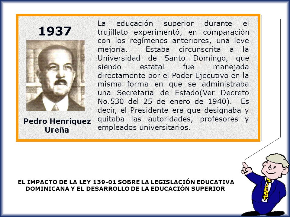 La educación superior durante el trujillato experimentó, en comparación con los regímenes anteriores, una leve mejoría. Estaba circunscrita a la Universidad de Santo Domingo, que siendo estatal fue manejada directamente por el Poder Ejecutivo en la misma forma en que se administraba una Secretaria de Estado(Ver Decreto No.530 del 25 de enero de 1940). Es decir, el Presidente era que designaba y quitaba las autoridades, profesores y empleados universitarios.