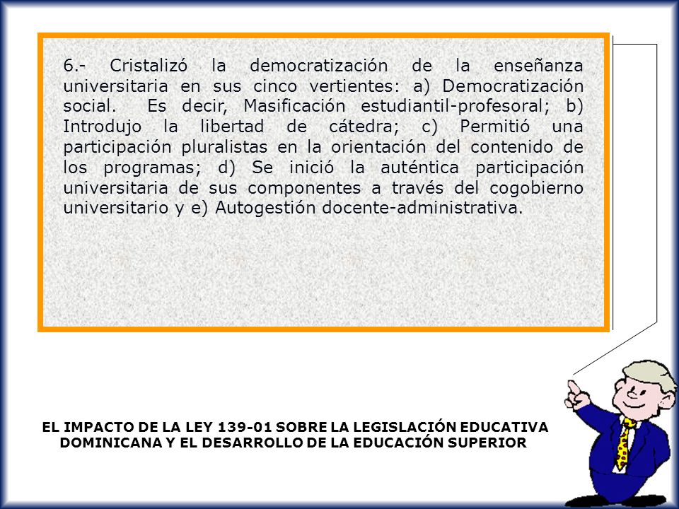 6.- Cristalizó la democratización de la enseñanza universitaria en sus cinco vertientes: a) Democratización social. Es decir, Masificación estudiantil-profesoral; b) Introdujo la libertad de cátedra; c) Permitió una participación pluralistas en la orientación del contenido de los programas; d) Se inició la auténtica participación universitaria de sus componentes a través del cogobierno universitario y e) Autogestión docente-administrativa.