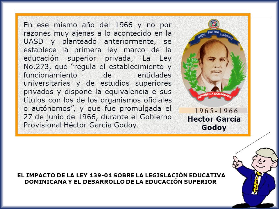 En ese mismo año del 1966 y no por razones muy ajenas a lo acontecido en la UASD y planteado anteriormente, se establece la primera ley marco de la educación superior privada, La Ley No.273, que regula el establecimiento y funcionamiento de entidades universitarias y de estudios superiores privados y dispone la equivalencia e sus títulos con los de los organismos oficiales o autónomos , y que fue promulgada el 27 de junio de 1966, durante el Gobierno Provisional Héctor García Godoy.