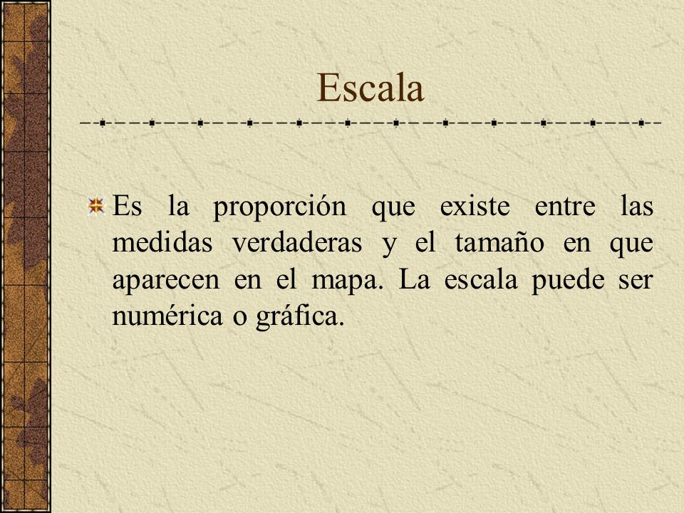 Escala Es la proporción que existe entre las medidas verdaderas y el tamaño en que aparecen en el mapa.