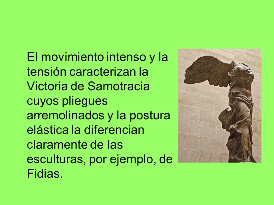 El movimiento intenso y la tensión caracterizan la Victoria de Samotracia cuyos pliegues arremolinados y la postura elástica la diferencian claramente de las esculturas, por ejemplo, de Fidias.