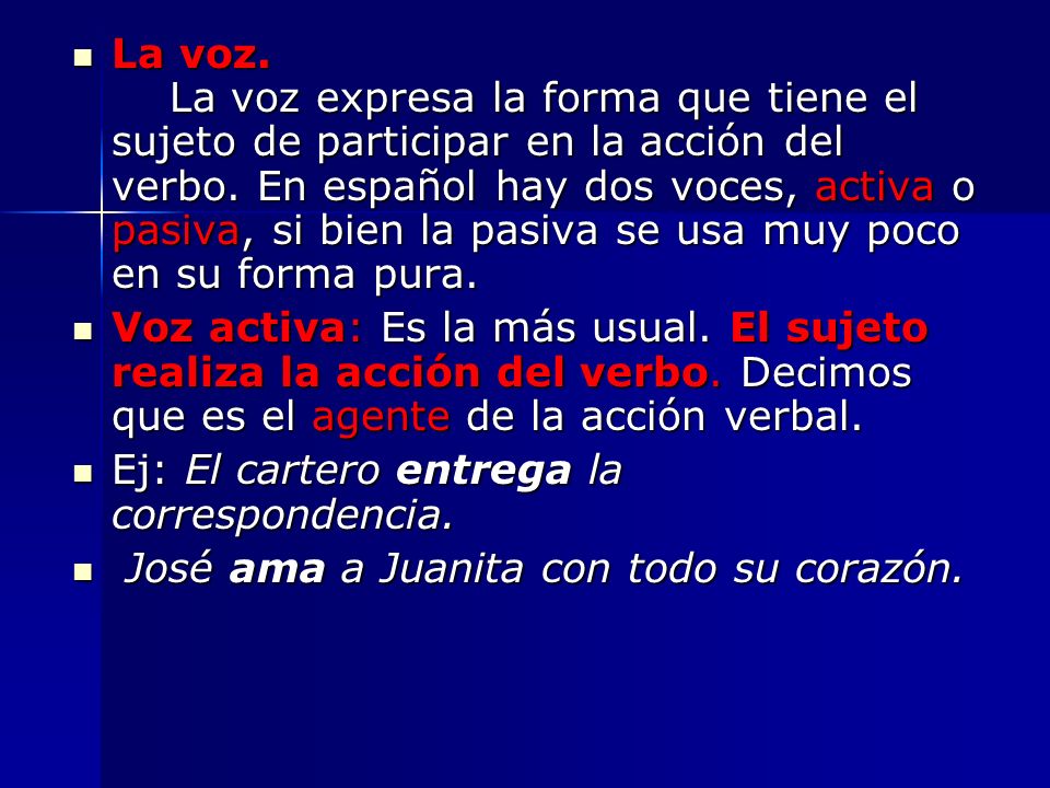 La voz. La voz expresa la forma que tiene el sujeto de participar en la acción del verbo. En español hay dos voces, activa o pasiva, si bien la pasiva se usa muy poco en su forma pura.