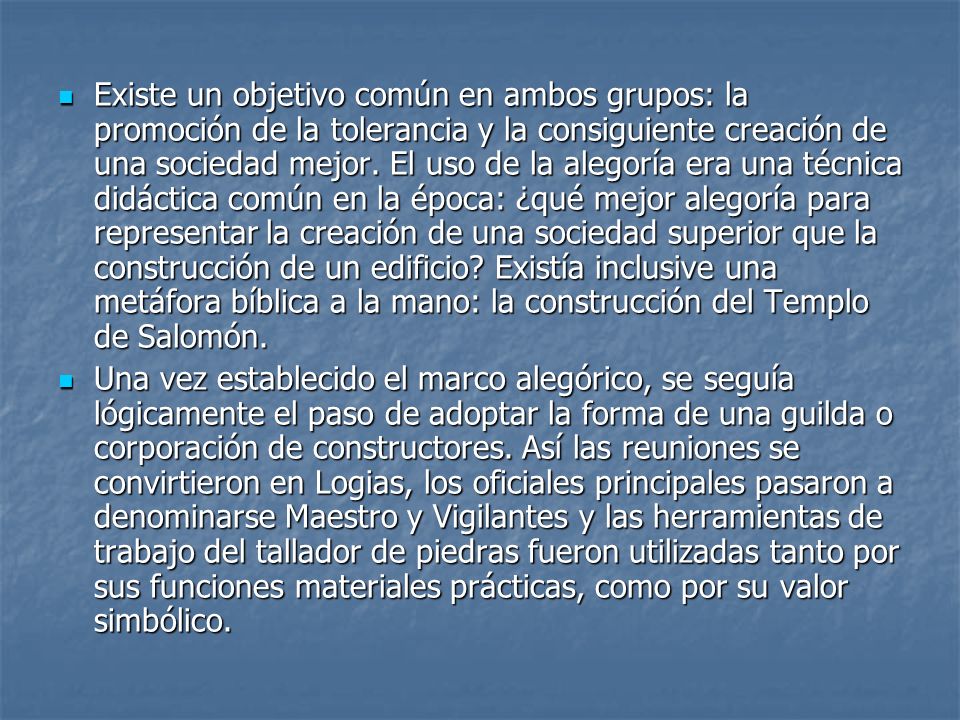 Existe un objetivo común en ambos grupos: la promoción de la tolerancia y la consiguiente creación de una sociedad mejor. El uso de la alegoría era una técnica didáctica común en la época: ¿qué mejor alegoría para representar la creación de una sociedad superior que la construcción de un edificio Existía inclusive una metáfora bíblica a la mano: la construcción del Templo de Salomón.