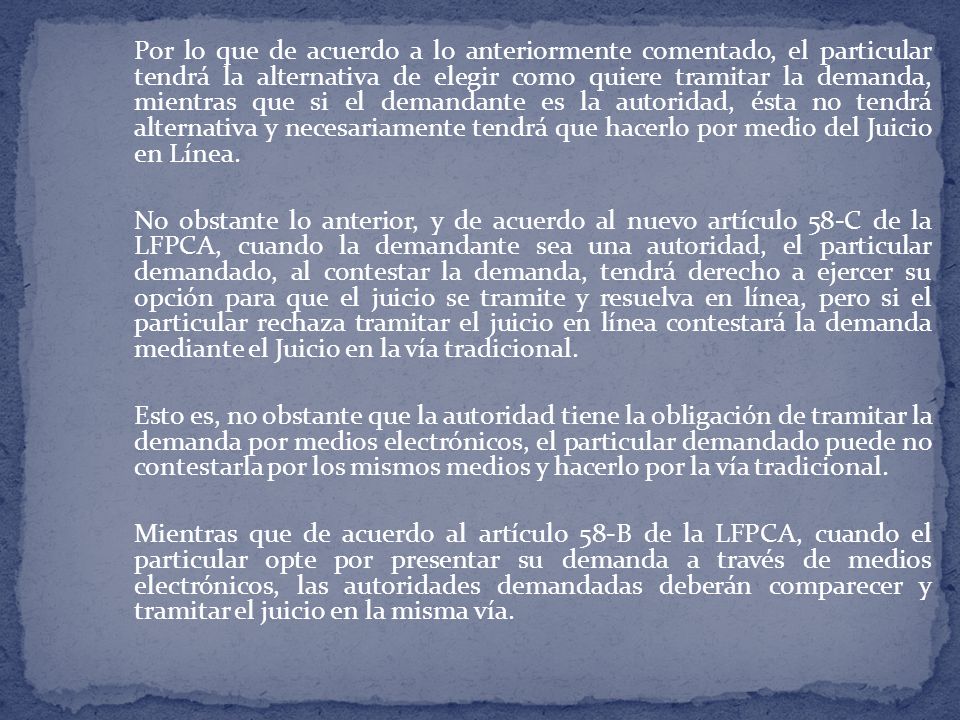 Por lo que de acuerdo a lo anteriormente comentado, el particular tendrá la alternativa de elegir como quiere tramitar la demanda, mientras que si el demandante es la autoridad, ésta no tendrá alternativa y necesariamente tendrá que hacerlo por medio del Juicio en Línea.