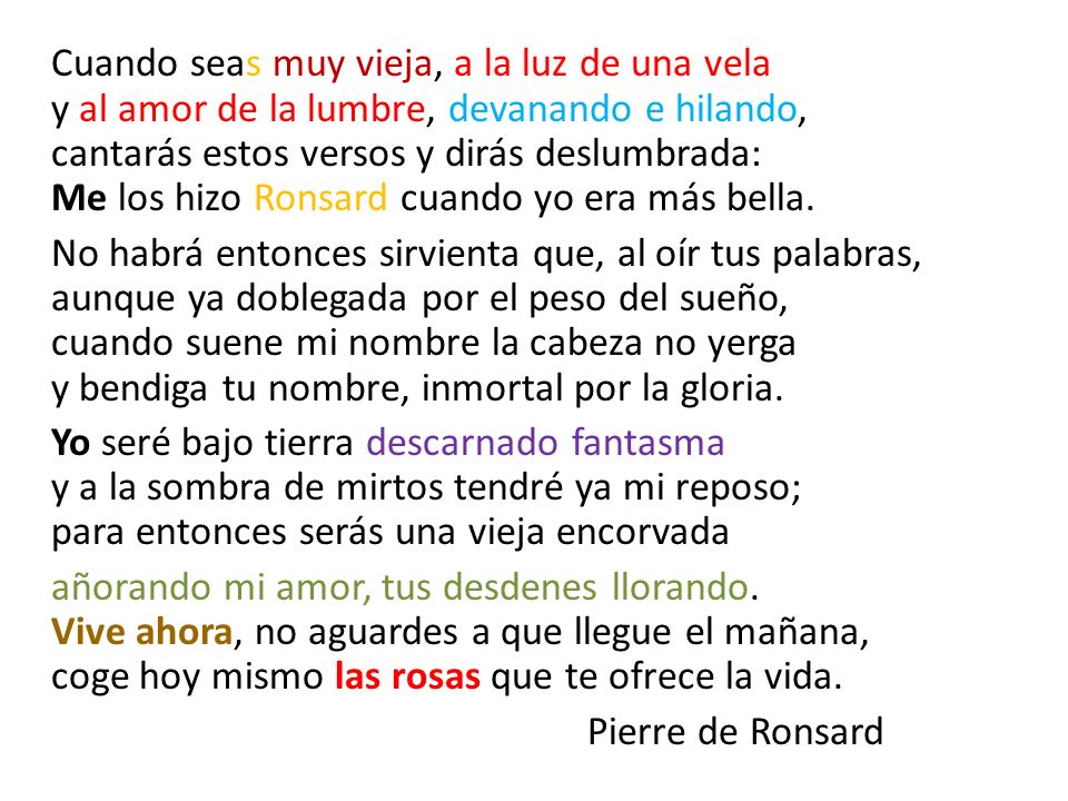 Cuando seas muy vieja, a la luz de una vela y al amor de la lumbre, devanando e hilando, cantarás estos versos y dirás deslumbrada: Me los hizo Ronsard cuando yo era más bella.