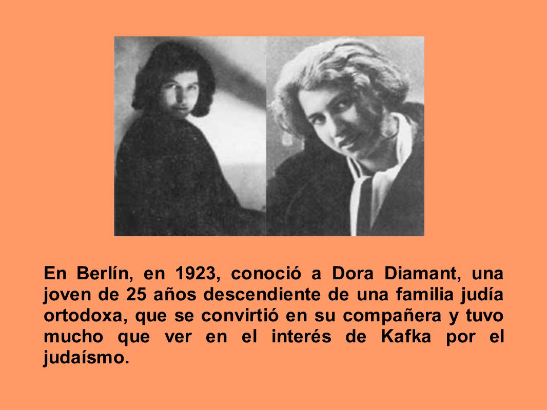En Berlín, en 1923, conoció a Dora Diamant, una joven de 25 años descendiente de una familia judía ortodoxa, que se convirtió en su compañera y tuvo mucho que ver en el interés de Kafka por el judaísmo.
