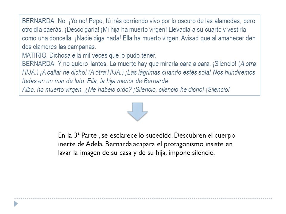 BERNARDA. No. ¡Yo no! Pepe, tú irás corriendo vivo por lo oscuro de las alamedas, pero otro día caerás. ¡Descolgarla! ¡Mi hija ha muerto virgen! Llevadla a su cuarto y vestirla como una doncella. ¡Nadie diga nada! Ella ha muerto virgen. Avisad que al amanecer den dos clamores las campanas.