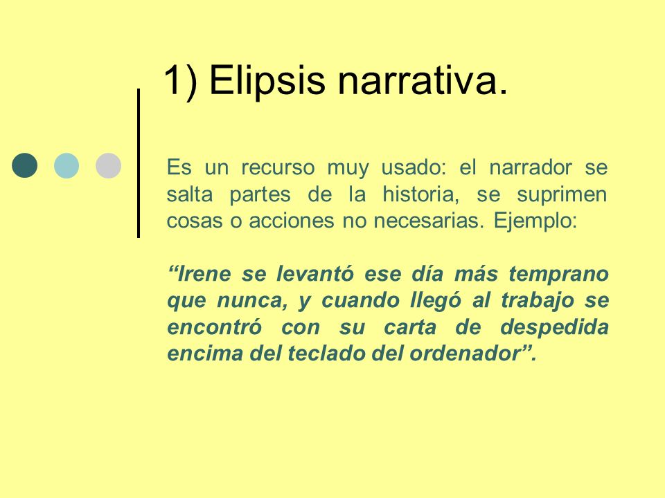1) Elipsis narrativa. Es un recurso muy usado: el narrador se salta partes de la historia, se suprimen cosas o acciones no necesarias. Ejemplo: