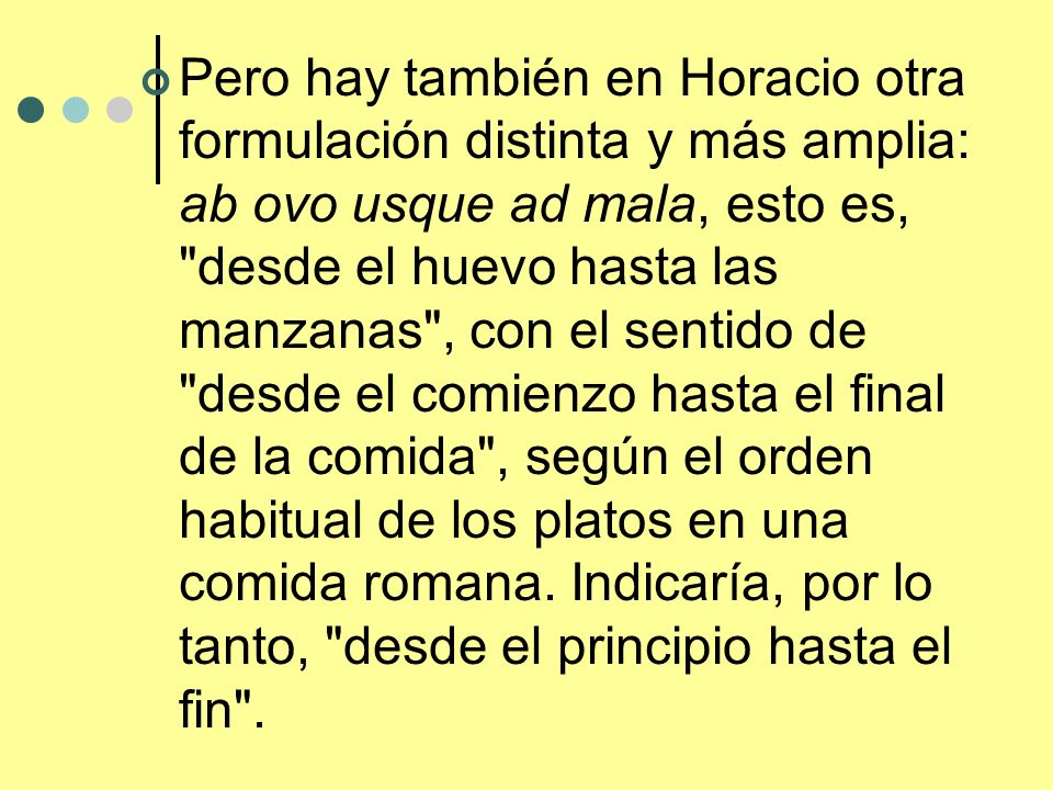 Pero hay también en Horacio otra formulación distinta y más amplia: ab ovo usque ad mala, esto es, desde el huevo hasta las manzanas , con el sentido de desde el comienzo hasta el final de la comida , según el orden habitual de los platos en una comida romana.