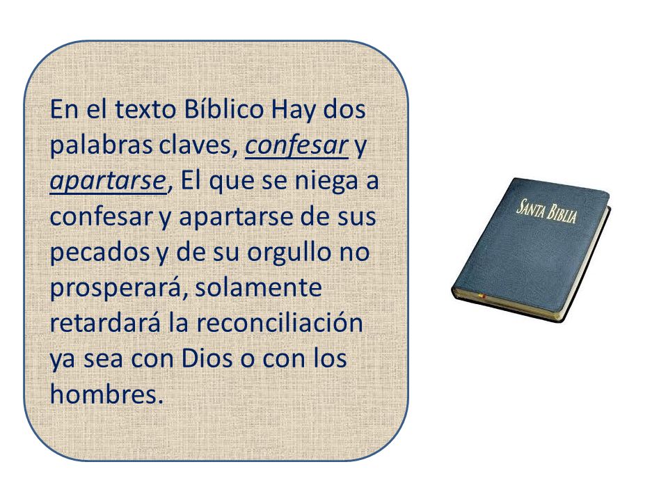 En el texto Bíblico Hay dos palabras claves, confesar y apartarse, El que se niega a confesar y apartarse de sus pecados y de su orgullo no prosperará, solamente retardará la reconciliación ya sea con Dios o con los hombres.